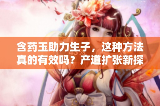 含药玉助力生子，这种方法真的有效吗？产道扩张新探讨