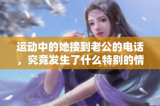 运动中的她接到老公的电话，究竟发生了什么特别的情节？