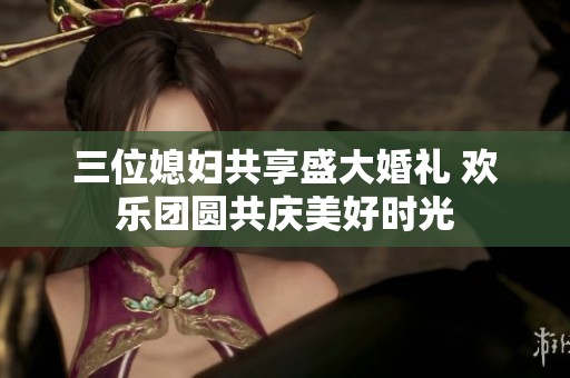 三位媳妇共享盛大婚礼 欢乐团圆共庆美好时光