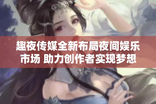 趣夜传媒全新布局夜间娱乐市场 助力创作者实现梦想