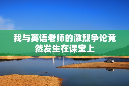 我与英语老师的激烈争论竟然发生在课堂上