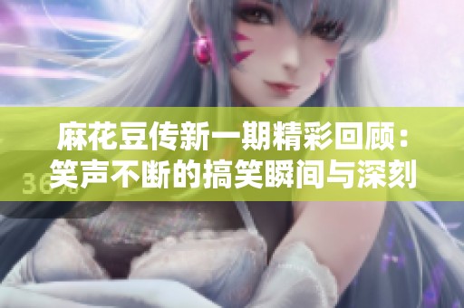 麻花豆传新一期精彩回顾：笑声不断的搞笑瞬间与深刻思考