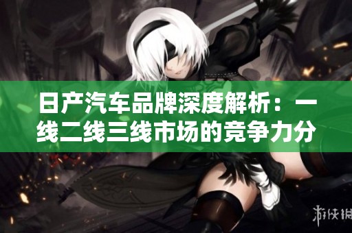 日产汽车品牌深度解析：一线二线三线市场的竞争力分析