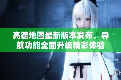 高德地图最新版本发布，导航功能全面升级精彩体验