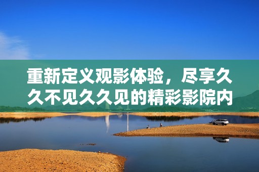 重新定义观影体验，尽享久久不见久久见的精彩影院内容