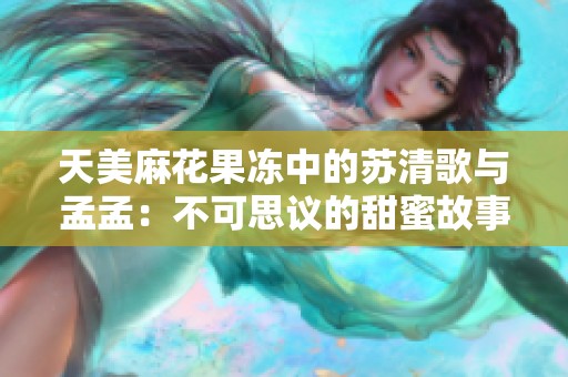 天美麻花果冻中的苏清歌与孟孟：不可思议的甜蜜故事