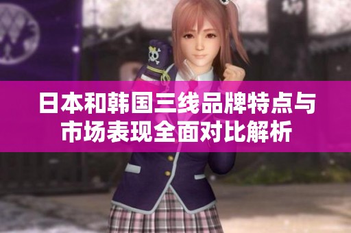 日本和韩国三线品牌特点与市场表现全面对比解析