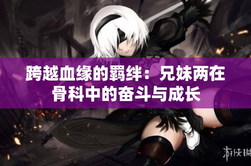 跨越血缘的羁绊：兄妹两在骨科中的奋斗与成长