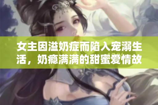 女主因溢奶症而陷入宠溺生活，奶瘾满满的甜蜜爱情故事