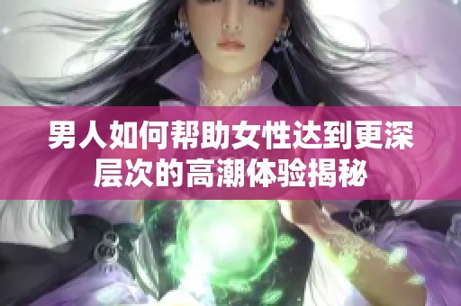 男人如何帮助女性达到更深层次的高潮体验揭秘