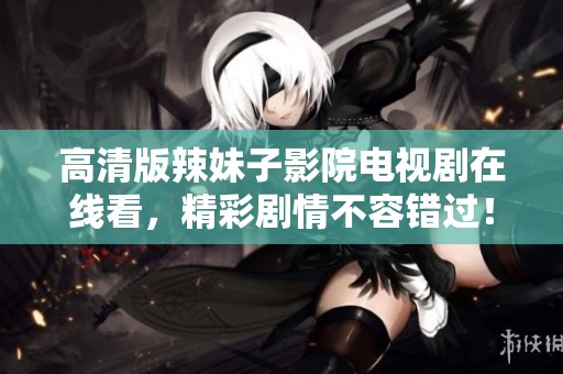 高清版辣妹子影院电视剧在线看，精彩剧情不容错过！