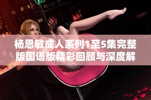 杨思敏成人系列1至5集完整版国语版精彩回顾与深度解析