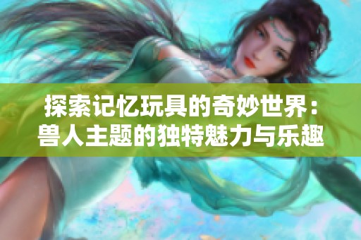 探索记忆玩具的奇妙世界：兽人主题的独特魅力与乐趣