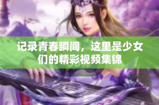 记录青春瞬间，这里是少女们的精彩视频集锦