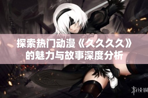 探索热门动漫《久久久久》的魅力与故事深度分析