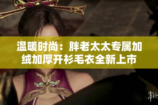 温暖时尚：胖老太太专属加绒加厚开衫毛衣全新上市