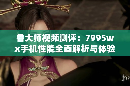 鲁大师视频测评：7995wx手机性能全面解析与体验分享