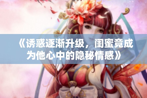 《诱惑逐渐升级，闺蜜竟成为他心中的隐秘情感》