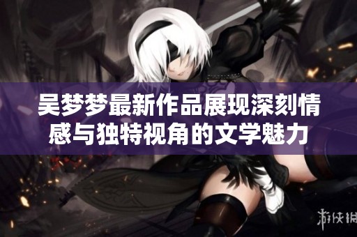 吴梦梦最新作品展现深刻情感与独特视角的文学魅力