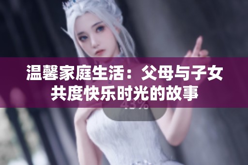温馨家庭生活：父母与子女共度快乐时光的故事