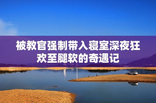 被教官强制带入寝室深夜狂欢至腿软的奇遇记