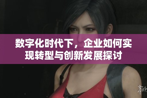 数字化时代下，企业如何实现转型与创新发展探讨