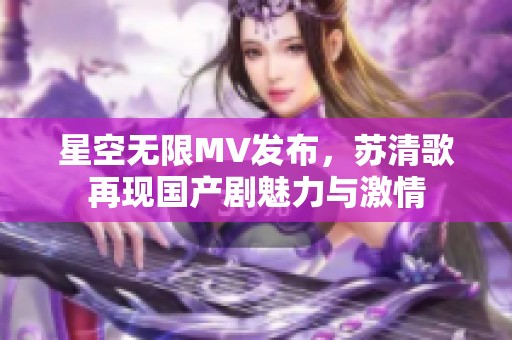 星空无限MV发布，苏清歌再现国产剧魅力与激情