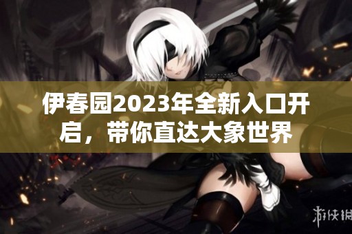 伊春园2023年全新入口开启，带你直达大象世界