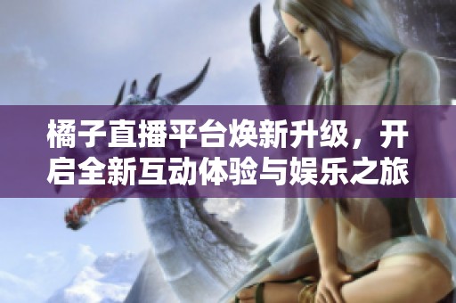 橘子直播平台焕新升级，开启全新互动体验与娱乐之旅