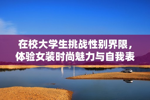 在校大学生挑战性别界限，体验女装时尚魅力与自我表达