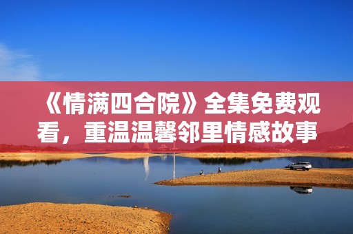 《情满四合院》全集免费观看，重温温馨邻里情感故事