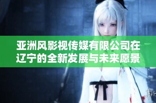 亚洲风影视传媒有限公司在辽宁的全新发展与未来愿景