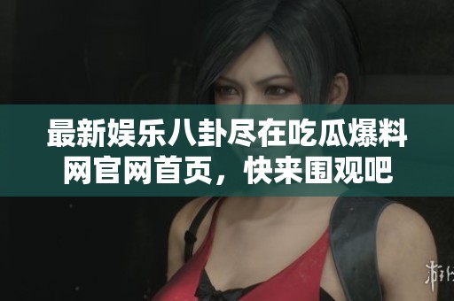 最新娱乐八卦尽在吃瓜爆料网官网首页，快来围观吧