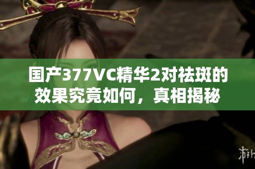 国产377VC精华2对祛斑的效果究竟如何，真相揭秘