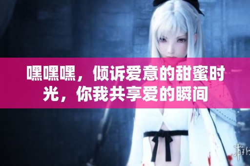 嘿嘿嘿，倾诉爱意的甜蜜时光，你我共享爱的瞬间
