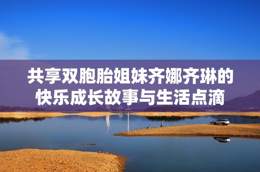 共享双胞胎姐妹齐娜齐琳的快乐成长故事与生活点滴