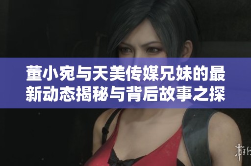 董小宛与天美传媒兄妹的最新动态揭秘与背后故事之探讨