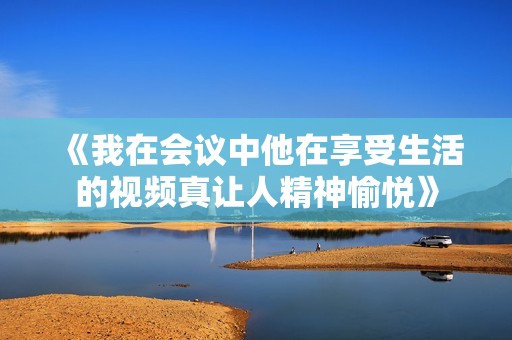 《我在会议中他在享受生活的视频真让人精神愉悦》