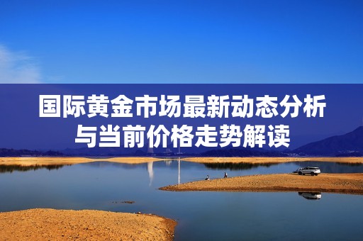 国际黄金市场最新动态分析与当前价格走势解读
