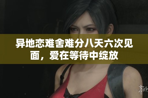 异地恋难舍难分八天六次见面，爱在等待中绽放