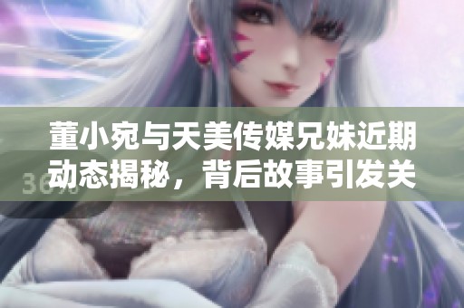董小宛与天美传媒兄妹近期动态揭秘，背后故事引发关注