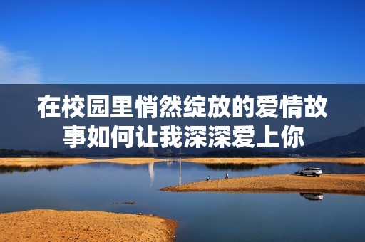 在校园里悄然绽放的爱情故事如何让我深深爱上你
