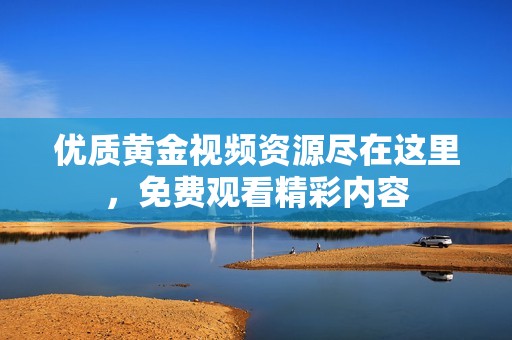 优质黄金视频资源尽在这里，免费观看精彩内容