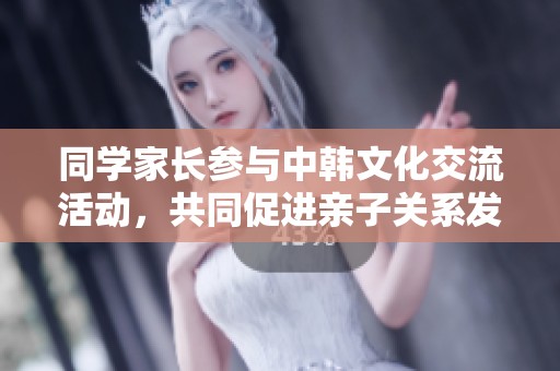 同学家长参与中韩文化交流活动，共同促进亲子关系发展