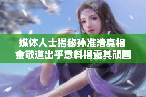 媒体人士揭秘孙准浩真相 金敬道出乎意料揭露其顽固态度