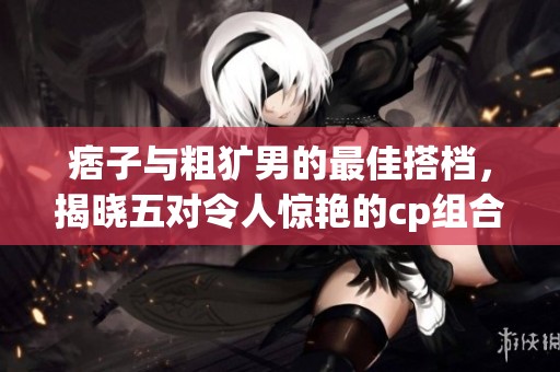 痞子与粗犷男的最佳搭档，揭晓五对令人惊艳的cp组合