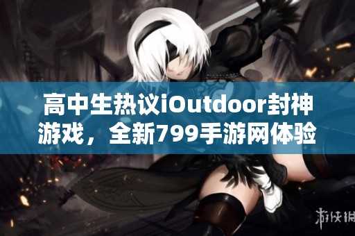 高中生热议iOutdoor封神游戏，全新799手游网体验解析