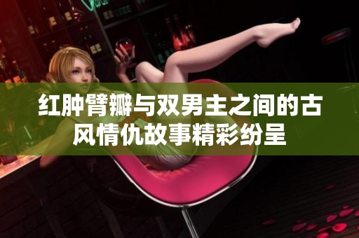 红肿臂瓣与双男主之间的古风情仇故事精彩纷呈