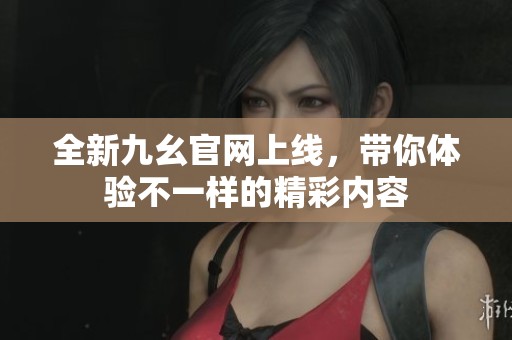 全新九幺官网上线，带你体验不一样的精彩内容