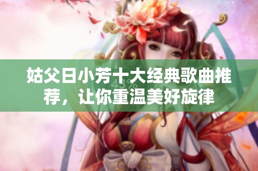 姑父日小芳十大经典歌曲推荐，让你重温美好旋律